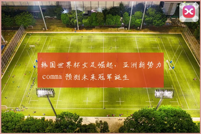 韩国世界杯女足崛起，亚洲新势力 comma 预测未来冠军诞生
