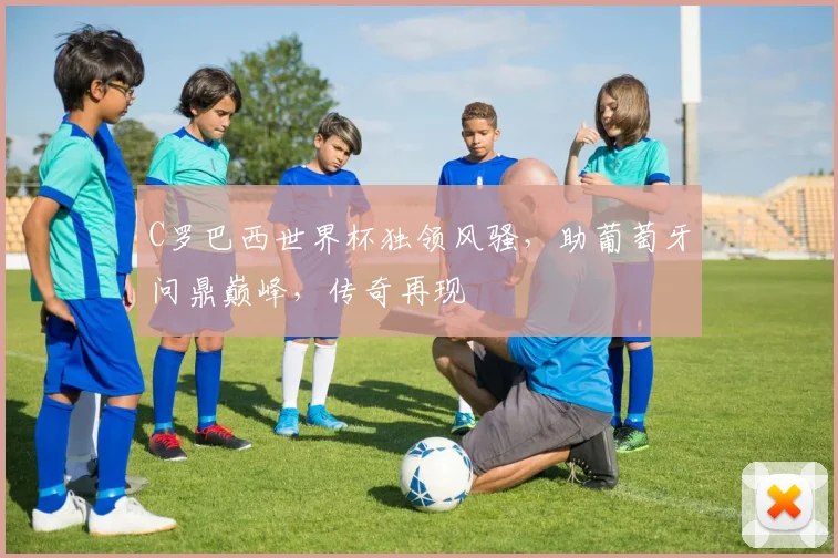 C罗巴西世界杯独领风骚，助葡萄牙问鼎巅峰，传奇再现