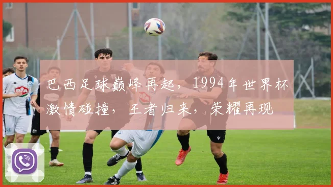 巴西足球巅峰再起，1994年世界杯激情碰撞，王者归来，荣耀再现
