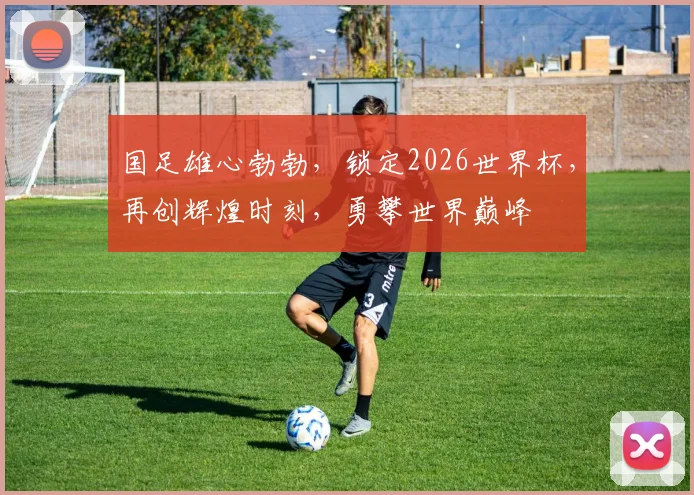 国足雄心勃勃，锁定2026世界杯，再创辉煌时刻，勇攀世界巅峰