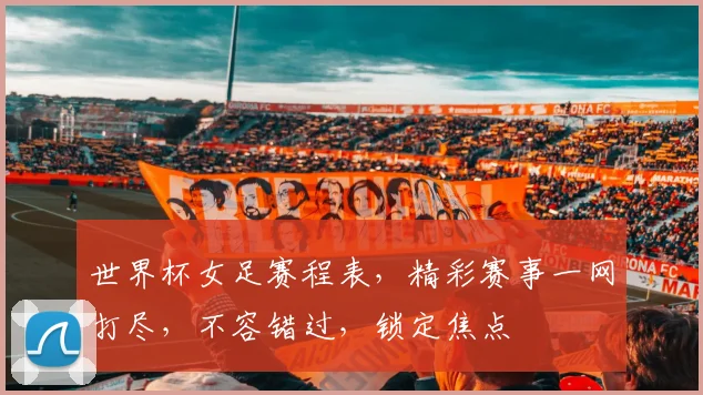 世界杯女足赛程表，精彩赛事一网打尽，不容错过，锁定焦点