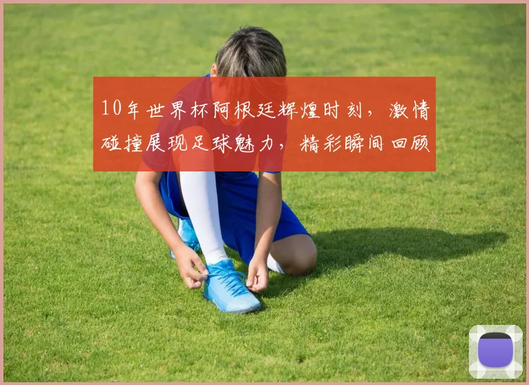 10年世界杯阿根廷辉煌时刻，激情碰撞展现足球魅力，精彩瞬间回顾