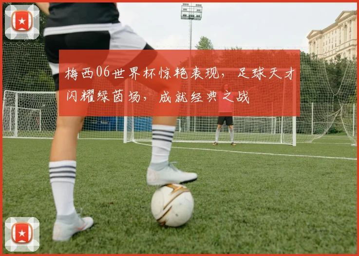 梅西06世界杯惊艳表现，足球天才闪耀绿茵场，成就经典之战