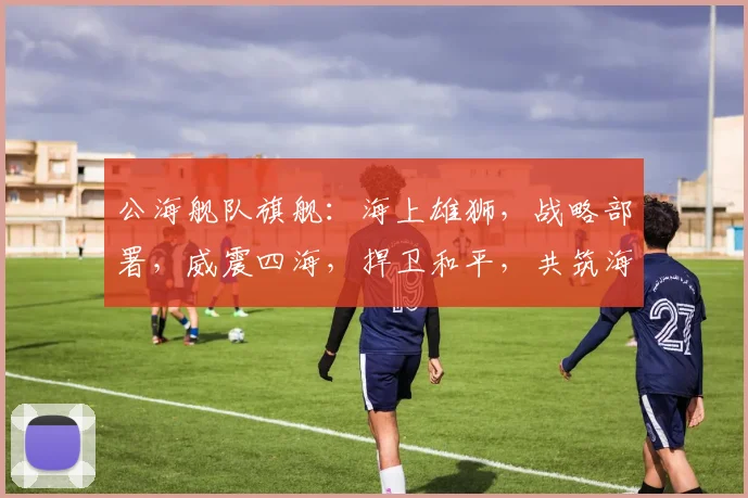 公海舰队旗舰：海上雄狮，战略部署，威震四海，捍卫和平，共筑海洋强国梦