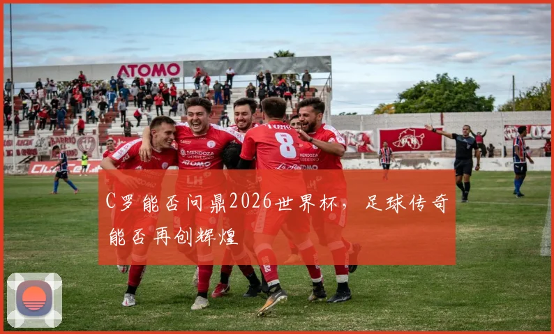 C罗能否问鼎2026世界杯，足球传奇能否再创辉煌