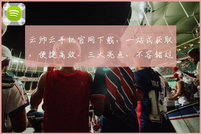 云帅云手机官网下载，一站式获取，便捷高效，三大亮点，不容错过，速来体验