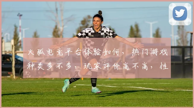 火狐电竞平台体验如何，热门游戏种类多不多，玩家评价高不高，性价比怎么样
